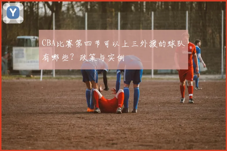 CBA比赛第四节可以上三外援的球队有哪些？政策与实例