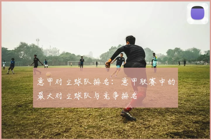 意甲对立球队排名：意甲联赛中的最大对立球队与竞争排名